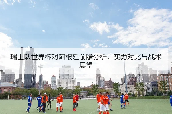瑞士队世界杯对阿根廷前瞻分析：实力对比与战术展望